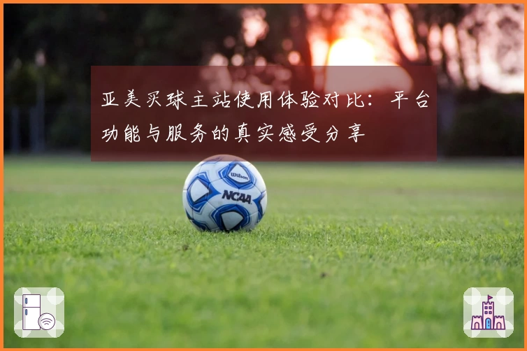 亚美买球主站使用体验对比：平台功能与服务的真实感受分享