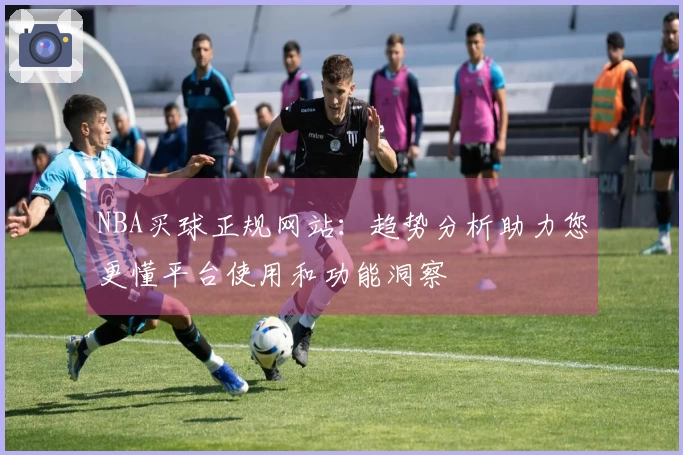 NBA买球正规网站：趋势分析助力您更懂平台使用和功能洞察