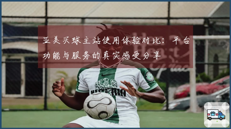 亚美买球主站使用体验对比：平台功能与服务的真实感受分享