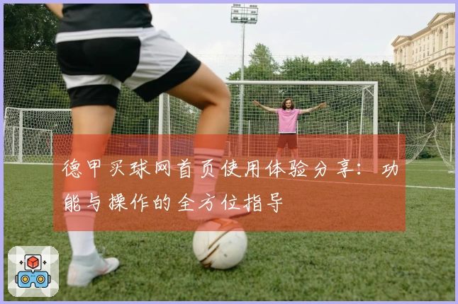 德甲买球网首页使用体验分享:功能与操作的全方位指导